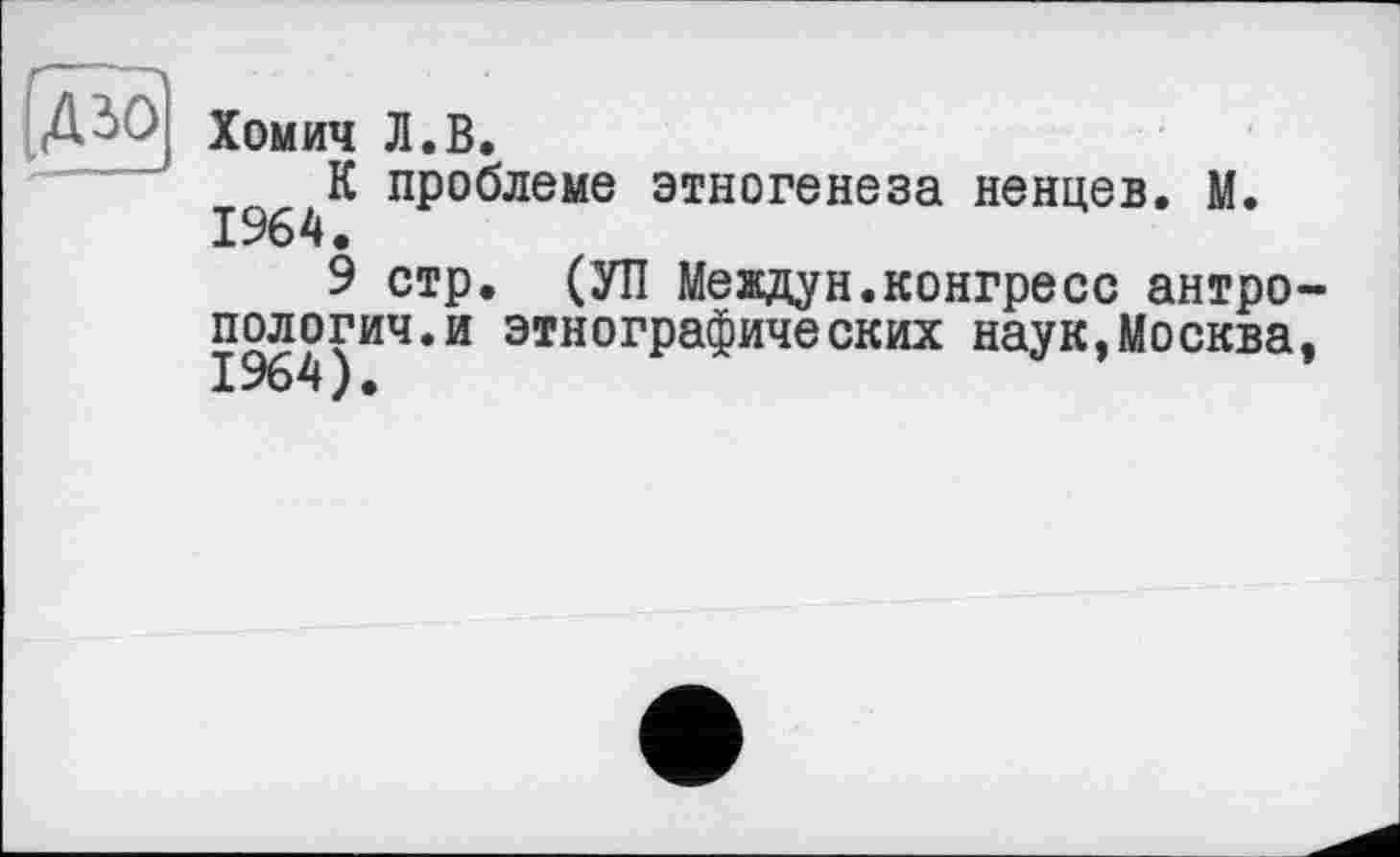 ﻿ДЗО Хомич Л.В.
К проблеме этногенеза ненцев. М. 1964.
9 стр. (УП Междун.конгресс антропологии.и этнографических наук,Москва, 1964).